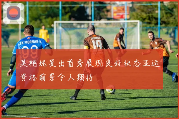 吴艳妮复出首秀展现良好状态亚运资格前景令人期待